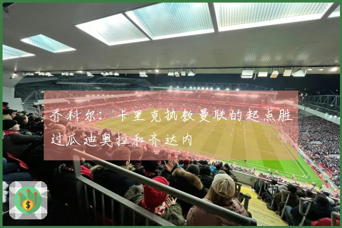 乔科尔：卡里克执教曼联的起点胜过瓜迪奥拉和齐达内