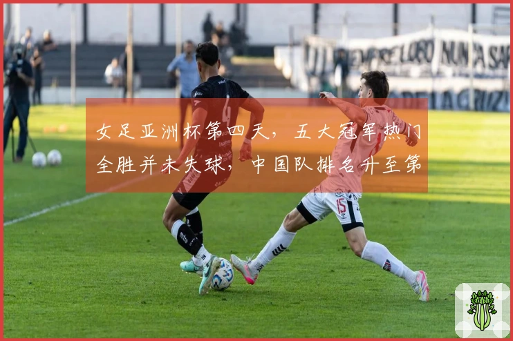 女足亚洲杯第四天，五大冠军热门全胜并未失球，中国队排名升至第二