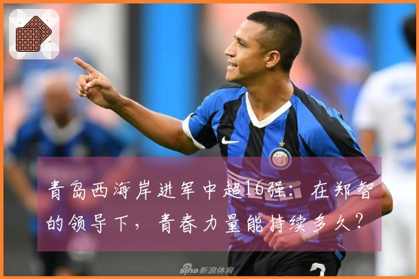 青岛西海岸进军中超16强：在郑智的领导下，青春力量能持续多久？