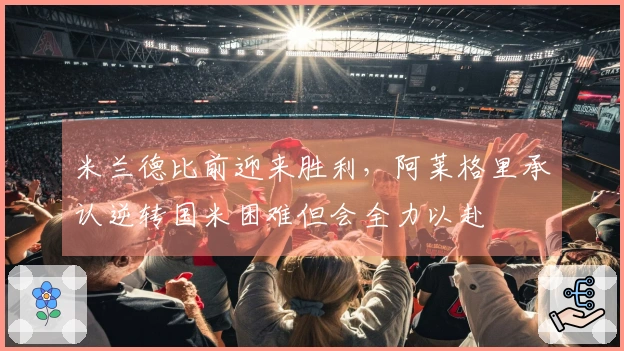 米兰德比前迎来胜利，阿莱格里承认逆转国米困难但会全力以赴