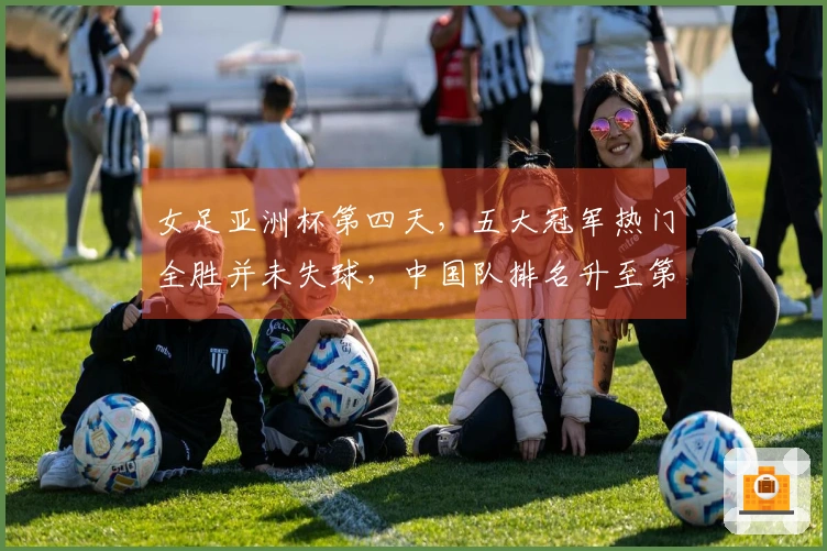 女足亚洲杯第四天，五大冠军热门全胜并未失球，中国队排名升至第二