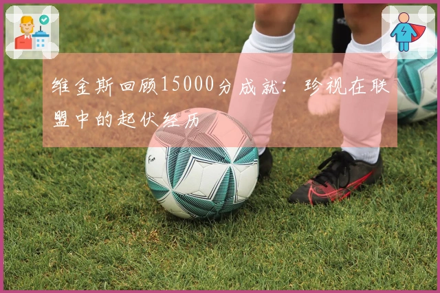 维金斯回顾15000分成就：珍视在联盟中的起伏经历