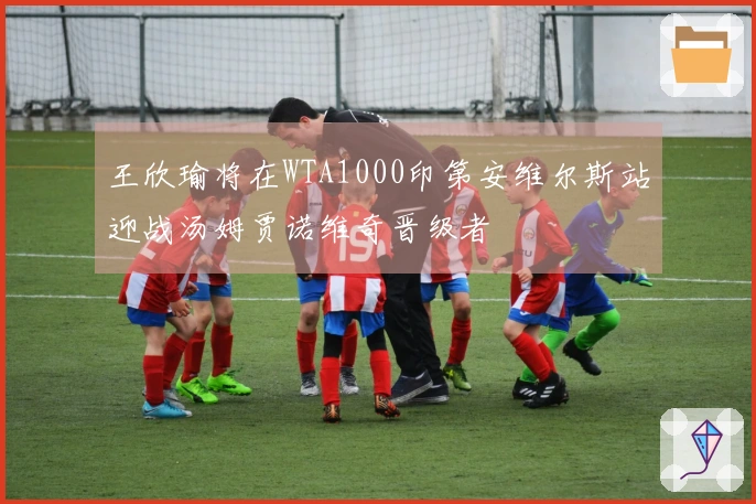 王欣瑜将在WTA1000印第安维尔斯站迎战汤姆贾诺维奇晋级者