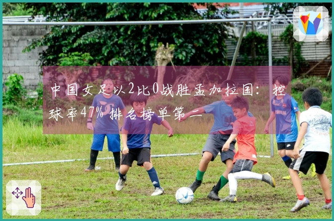 中国女足以2比0战胜孟加拉国：控球率47% 排名榜单第二