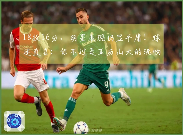 18投16分，明星表现仍显平庸！球迷直言：你不过是亚历山大的玩物