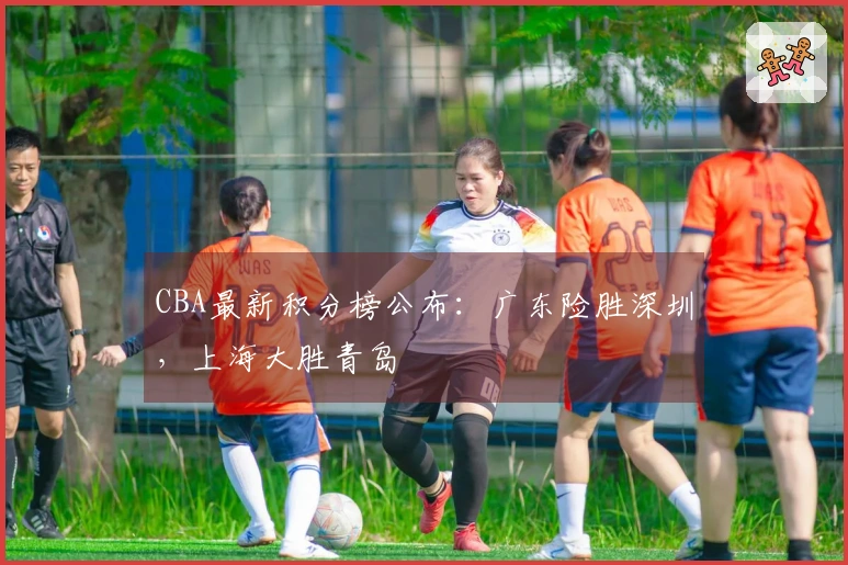 CBA最新积分榜公布：广东险胜深圳，上海大胜青岛