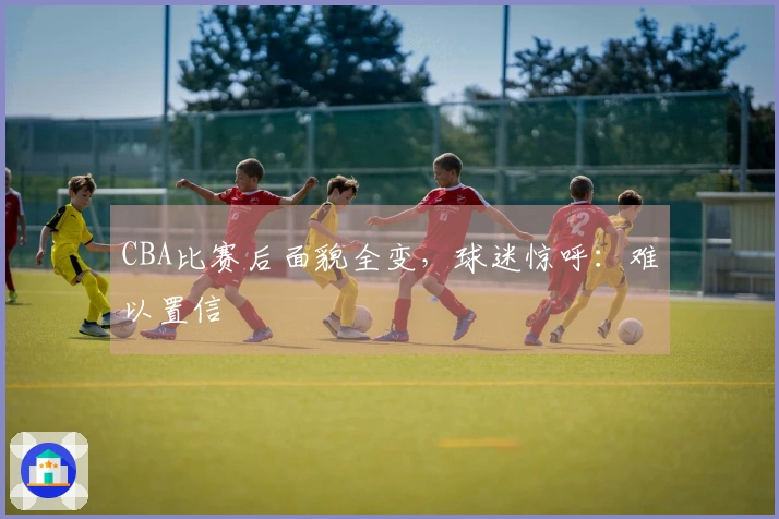 CBA比赛后面貌全变，球迷惊呼：难以置信