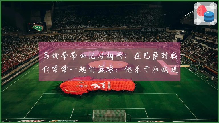 乌姆蒂蒂回忆与梅西：在巴萨时我们常常一起打篮球，他乐于和我进行赌局