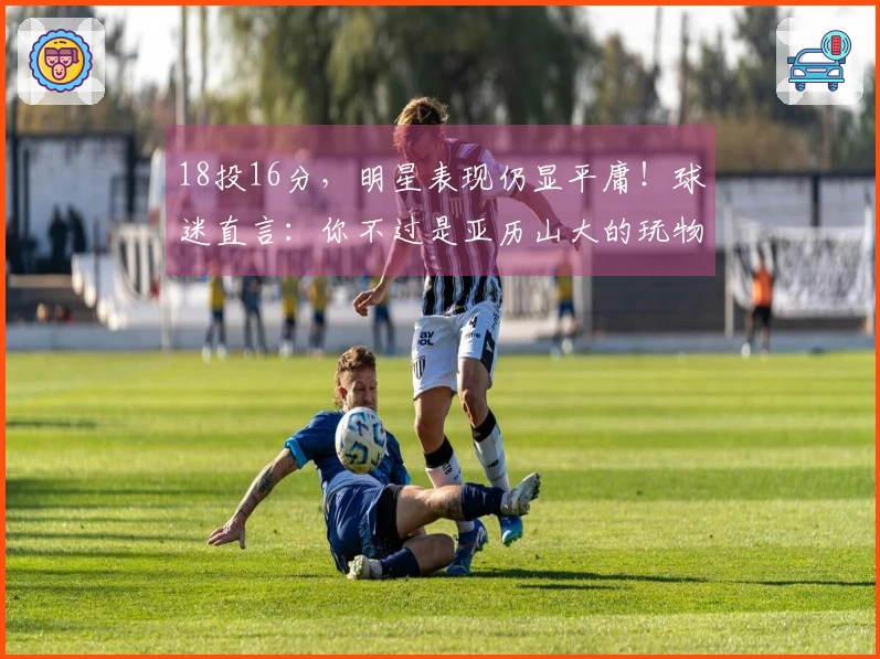 18投16分，明星表现仍显平庸！球迷直言：你不过是亚历山大的玩物