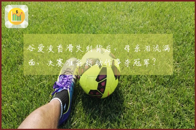 谷爱凌首滑失利背后，母亲泪流满面，决赛准备新动作争夺冠军？