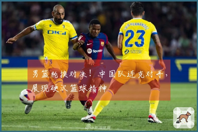 男篮轮换对决！中国队连克对手，展现硬汉篮球精神