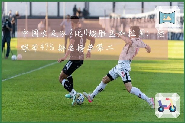中国女足以2比0战胜孟加拉国：控球率47% 排名榜单第二