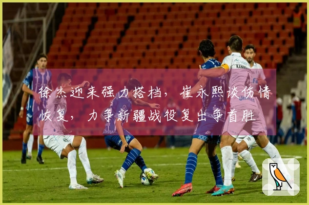 徐杰迎来强力搭档，崔永熙谈伤情恢复，力争新疆战役复出争首胜