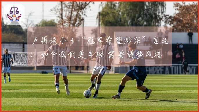 卢再谈小卡“冠军希望渺茫”言论：如今我们更年轻 需要调整风格