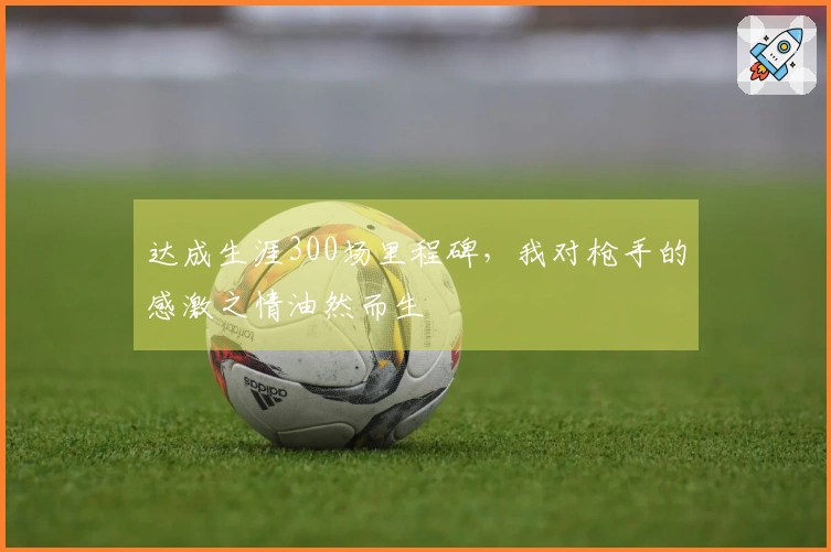 达成生涯300场里程碑，我对枪手的感激之情油然而生