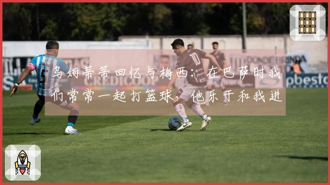 乌姆蒂蒂回忆与梅西：在巴萨时我们常常一起打篮球，他乐于和我进行赌局
