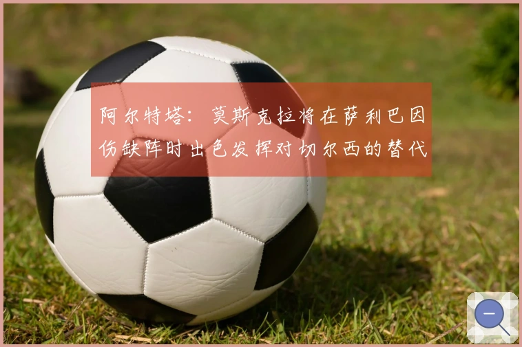 阿尔特塔：莫斯克拉将在萨利巴因伤缺阵时出色发挥对切尔西的替代作用