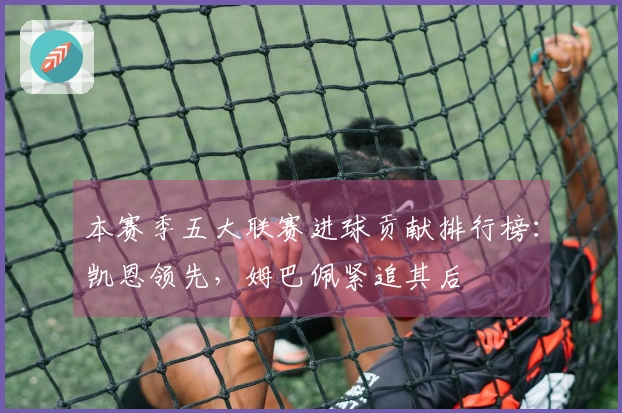 本赛季五大联赛进球贡献排行榜：凯恩领先，姆巴佩紧追其后