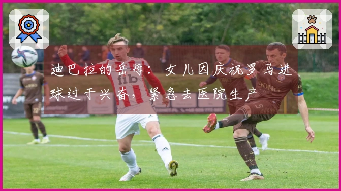 迪巴拉的岳母：女儿因庆祝罗马进球过于兴奋，紧急去医院生产